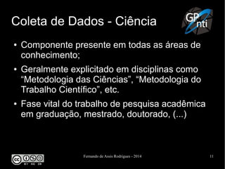 Fernando de Assis Rodrigues - 2014 11
Coleta de Dados - Ciência
● Componente presente em todas as áreas de
conhecimento;
● Geralmente explicitado em disciplinas como
“Metodologia das Ciências”, “Metodologia do
Trabalho Científico”, etc.
● Fase vital do trabalho de pesquisa acadêmica
em graduação, mestrado, doutorado, (...)
 