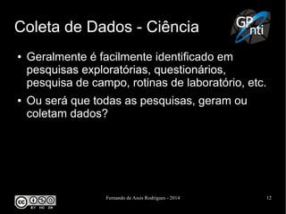 Fernando de Assis Rodrigues - 2014 12
Coleta de Dados - Ciência
● Geralmente é facilmente identificado em
pesquisas exploratórias, questionários,
pesquisa de campo, rotinas de laboratório, etc.
● Ou será que todas as pesquisas, geram ou
coletam dados?
 