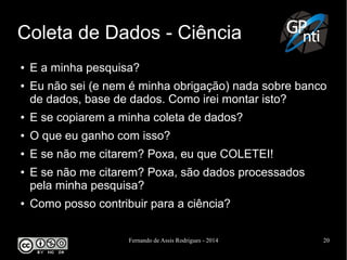 Fernando de Assis Rodrigues - 2014 20
Coleta de Dados - Ciência
● E a minha pesquisa?
● Eu não sei (e nem é minha obrigação) nada sobre banco
de dados, base de dados. Como irei montar isto?
● E se copiarem a minha coleta de dados?
● O que eu ganho com isso?
● E se não me citarem? Poxa, eu que COLETEI!
● E se não me citarem? Poxa, são dados processados
pela minha pesquisa?
● Como posso contribuir para a ciência?
 