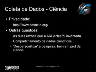 Fernando de Assis Rodrigues - 2014 21
Coleta de Dados - Ciência
● Privacidade:
– http://www.datacite.org/
● Outras questões:
– As duas razões que a ARPANet foi inventada.
– Compartilhamento de dados científicos.
– 'Despersonificar' a pesquisa: bem em prol da
ciência.
 