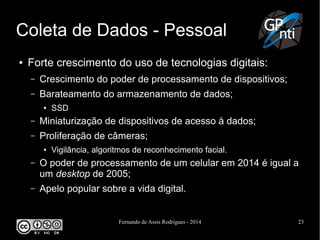 Fernando de Assis Rodrigues - 2014 23
Coleta de Dados - Pessoal
● Forte crescimento do uso de tecnologias digitais:
– Crescimento do poder de processamento de dispositivos;
– Barateamento do armazenamento de dados;
● SSD
– Miniaturização de dispositivos de acesso à dados;
– Proliferação de câmeras;
● Vigilância, algoritmos de reconhecimento facial.
– O poder de processamento de um celular em 2014 é igual a
um desktop de 2005;
– Apelo popular sobre a vida digital.
 