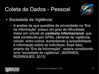 Fernando de Assis Rodrigues - 2014 25
Coleta de Dados - Pessoal
● Sociedade da Vigilância:
– A analise de que questões de privacidade na “Era
da Informação” possui um grau de dificuldade
maior em virtude do contexto informacional, que
está constituído por GPSs, câmeras de vigilância,
celular, entre outros, aumentando a acessibilidade
à informação sobre os indivíduos. Esse fator,
próprio da “Era da Informação”, estaria constituindo
uma “sociedade da vigilância”. (MORAES;
RODRIGUES, 2013)
 