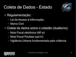 Fernando de Assis Rodrigues - 2014 30
Coleta de Dados - Estado
● Regulamentação:
– Lei de Acesso à Informação;
– Marco Civil.
● Coleta de dados sobre o cidadão (dualismo):
– Nota Fiscal eletrônica (NF-e)
– Nota Fiscal Paulista (opt-in)
– Vigilância Urbana fundamentada pela violência
 