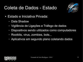Fernando de Assis Rodrigues - 2014 31
Coleta de Dados - Estado
● Estado e Iniciativa Privada:
– Data Shadow
– Vigilância de Ligações e Tráfego de dados
– Dispositivos sendo utilizados como computadores
– Rootkits, virus, zombies, bots...
– Aplicativos em segundo plano coletando dados
 