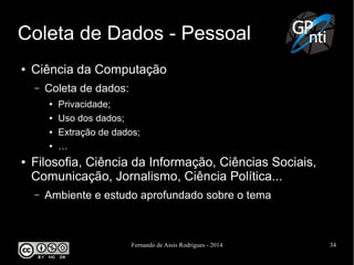 Fernando de Assis Rodrigues - 2014 34
Coleta de Dados - Pessoal
● Ciência da Computação
– Coleta de dados:
● Privacidade;
● Uso dos dados;
● Extração de dados;
● …
● Filosofia, Ciência da Informação, Ciências Sociais,
Comunicação, Jornalismo, Ciência Política...
– Ambiente e estudo aprofundado sobre o tema
 
