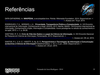 Fernando de Assis Rodrigues - 2014 35
Referências
DATA GATHERING. In: WIKIPÉDIA, a enciclopédia livre. Flórida: Wikimedia Foundation, 2014. Disponível em: <
http://en.wikipedia.org/w/index.php?title=Data_collection&oldid=610610602>. Acesso em: 10 jul. 2014.
RODRIGUES, F. A. ; MORAES, J. A. . Privacidade, Transparência Pública e Complexidade. In: VIII Encontro
Internacional de 'Informação, Conhecimento e Ação' (EIICA), 2013, Marília. ANAIS - VIII Encontro Internacional de
Informação, Conhecimento e Ação. Informação e Complexidade: novos paradigmas no estudo do conhecimento e
da ação, 2013. v. 1. p. 26-26.
SANT'ANA, R. C. G. Ciclo de Vida dos Dados e o papel da Ciência da Informação. In: XIV Encontro Nacional
de Pesquisa em Ciencia da Informaçao, Florianopolis, 2013. Disponivel em: <
http://enancib2013.ufsc.br/index.php/enancib2013/XIVenancib/paper/viewFile/284/319>. Acesso em: 08 Jul. 2014.
SANTOS, P. L. V. A. C.; VIDOTTI, S. Ap. B. G. Perspectivismo e Tecnologias de Informação e Comunicação:
acréscimos à Ciência da Informação? DataGramaZero, v. 10, n. 3, jun., 2009. Disponível em: <
http://www.dgz.org.br/jun09/Art_02.htm>. Acesso em: 20 jun. 2014.
 
