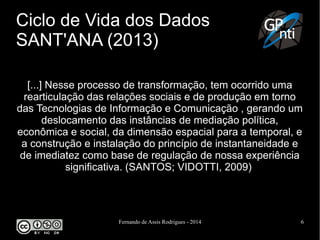 Fernando de Assis Rodrigues - 2014 6
Ciclo de Vida dos Dados
SANT'ANA (2013)
[...] Nesse processo de transformação, tem ocorrido uma
rearticulação das relações sociais e de produção em torno
das Tecnologias de Informação e Comunicação , gerando um
deslocamento das instâncias de mediação política,
econômica e social, da dimensão espacial para a temporal, e
a construção e instalação do princípio de instantaneidade e
de imediatez como base de regulação de nossa experiência
significativa. (SANTOS; VIDOTTI, 2009)
 