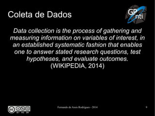 Fernando de Assis Rodrigues - 2014 9
Coleta de Dados
Data collection is the process of gathering and
measuring information on variables of interest, in
an established systematic fashion that enables
one to answer stated research questions, test
hypotheses, and evaluate outcomes.
(WIKIPEDIA, 2014)
 