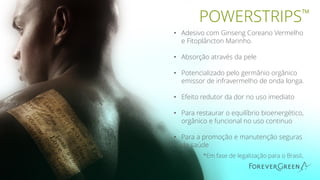 • Adesivo com Ginseng Coreano Vermelho
e Fitoplâncton Marinho.
• Absorção através da pele
• Potencializado pelo germânio orgânico
emissor de infravermelho de onda longa.
• Efeito redutor da dor no uso imediato
• Para restaurar o equilíbrio bioenergético,
orgânico e funcional no uso continuo
• Para a promoção e manutenção seguras
da saúde
*Em fase de legalização para o Brasil.
POWERSTRIPS™
 
