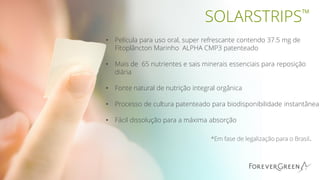 SOLARSTRIPS™
• Película para uso oral, super refrescante contendo 37.5 mg de
Fitoplâncton Marinho ALPHA CMP3 patenteado
• Mais de 65 nutrientes e sais minerais essenciais para reposição
diária
• Fonte natural de nutrição integral orgânica
• Processo de cultura patenteado para biodisponibilidade instantânea
• Fácil dissolução para a máxima absorção
*Em fase de legalização para o Brasil.
 