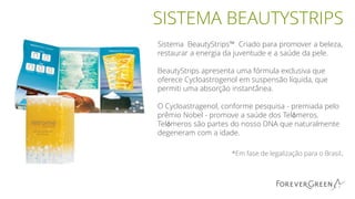SISTEMA BEAUTYSTRIPS
Sistema BeautyStrips™ Criado para promover a beleza,
restaurar a energia da juventude e a saúde da pele.
BeautyStrips apresenta uma fórmula exclusiva que
oferece Cycloastrogenol em suspensão líquida, que
permiti uma absorção instantânea.
O Cycloastragenol, conforme pesquisa - premiada pelo
prêmio Nobel - promove a saúde dos Telômeros.
Telômeros são partes do nosso DNA que naturalmente
degeneram com a idade.
*Em fase de legalização para o Brasil.
 