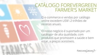 O e-commerce e vendas por catálogo
online excedem US$1.2 trilhões de
receitas anuais.
O nosso negócio é suportado por um
catálogo* de alta qualidade, com
produtos que promovem a saúde e bem
estar, a preços acessíveis.
CATÁLOGO FOREVERGREEN
FARMER'S MARKET
*O catálogo só está disponível em certos mercados neste momento.
 