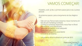 VAMOS COMEÇAR!
Parabéns, você já deu o primeiro passo para o seu sucesso
pessoal.
Os próximos passos para o lançamento do Seu Negócio
são:
- Fale com seu Patrocinador (estamos nesse momento em
fase de pré-marketing no Brasil)
- Conheça os produtos disponíveis nessa fase no Brasil
- Inscrever-se como Distribuidor
- Selecione um pedido inicial adequado
- Estabeleça suas metas
- Trabalhe com sua linha ascendente
- Conecte-se ao Sistema
- Lançamento oficial no Brasil em Junho de 2015
 