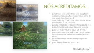 NÓS ACREDITAMOS…
• que abraçar cada segundo de cada estação do
ano das nossas vidas, fazemos com que o teto de
hoje seja o chão de amanhã.
• numa visão que é maior que todos nós, de forma
que ninguém fique para trás.
• que as pessoas são o nosso melhor produto e o
único elemento sustentável do nosso negócio.
• que a Saúde é um hábito e não um evento.
• que uma comunidade autêntica e comprometida
de doadores pode melhorar o mundo, pessoa a
pessoa.
• que o nosso melhor trabalho é sempre o próximo
trabalho.
• que a ForeverGreen é a nossa casa.
 