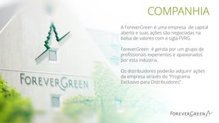 COMPANHIA
A ForeverGreen é uma empresa de capital
aberto e suas ações são negociadas na
bolsa de valores com a sigla FVRG.
ForeverGreen é gerida por um grupo de
profissionais experientes e apaixonados
por esta indústria.
Os distribuidores poderão adquirir ações
da empresa através do “Programa
Exclusivo para Distribuidores”.
 
