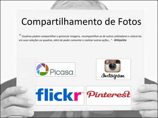Compartilhamento de Fotos 
“ Usuários podem compartilhar e gerenciar imagens, recompartilhar as de outros utilizadores e colocá-las 
em suas coleções ou quadros, além de poder comentar e realizar outras ações...“ - WWiikkiippééddiiaa 
 