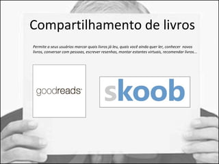 Compartilhamento de livros 
Permite a seus usuários marcar quais livros já leu, quais você ainda quer ler, conhecer novos 
livros, conversar com pessoas, escrever resenhas, montar estantes virtuais, recomendar livros... 
 