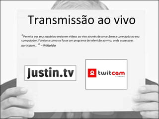 Transmissão ao vivo 
“Permite aos seus usuários enviarem vídeos ao vivo através de uma câmera conectada ao seu 
computador. Funciona como se fosse um programa de televisão ao vivo, onde as pessoas 
participam... “ – WWiikkiippééddiiaa 
 