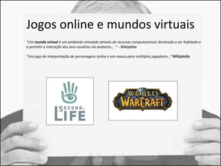 Jogos online e mundos virtuais 
“Um mundo virtual é um ambiente simulado através de recursos computacionais destinado a ser habitado e 
a permitir a interação dos seus usuários via avatares... “ – WWiikkiippééddiiaa 
“Um jogo de interpretação de personagens online e em massa para múltiplos jogadores...”WWiikkiippééddiiaa 
 