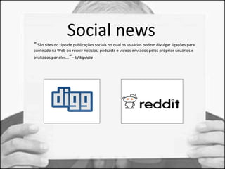 Soci al news 
“ São sites do tipo de publicações sociais no qual os usuários podem divulgar ligações para 
conteúdo na Web ou reunir notícias, podcasts e vídeos enviados pelos próprios usuários e 
avaliados por eles...”– WWiikkiippééddiiaa 
 