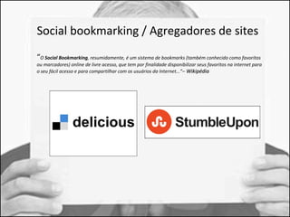 Social bookmarking / Agregadores de sites 
“O Social Bookmarking, resumidamente, é um sistema de bookmarks (também conhecido como favoritos 
ou marcadores) online de livre acesso, que tem por finalidade disponibilizar seus favoritos na internet para 
o seu fácil acesso e para compartilhar com os usuários da Internet...”– WWiikkiippééddiiaa 
 