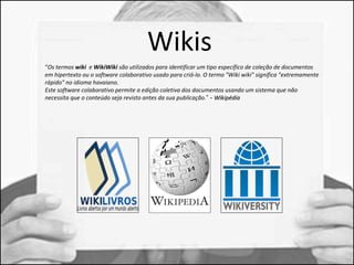 Wikis 
“Os termos wiki e WikiWiki são utilizados para identificar um tipo específico de coleção de documentos 
em hipertexto ou o software colaborativo usado para criá-lo. O termo "Wiki wiki" significa "extremamente 
rápido" no idioma havaiano. 
Este software colaborativo permite a edição coletiva dos documentos usando um sistema que não 
necessita que o conteúdo seja revisto antes da sua publicação.” - WWiikkiippééddiiaa 
 