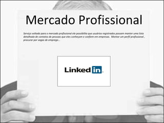 Mercado Profissional 
Serviço voltado para o mercado profissional ele possibilita que usuários registrados possam manter uma lista 
detalhada de contatos de pessoas que eles conheçam e confiem em empresas. Montar um perfil profissional , 
procurar por vagas de emprego... 
 