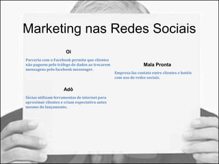 Marketing nas Redes Sociais 
Oi 
Parceria com o Facebook permite que clientes 
não paguem pelo tráfego de dados ao trocarem 
mensagens pelo facebook messenger. 
Adô 
Sócias utilizam ferramentas de internet para 
aproximar clientes e criam expectativa antes 
mesmo do lançamento. 
Mala Pronta 
Empresa faz contato entre clientes e hotéis 
com uso de redes sociais. 
 