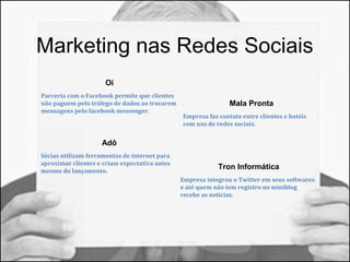 Marketing nas Redes Sociais 
Oi 
Parceria com o Facebook permite que clientes 
não paguem pelo tráfego de dados ao trocarem 
mensagens pelo facebook messenger. 
Adô 
Sócias utilizam ferramentas de internet para 
aproximar clientes e criam expectativa antes 
mesmo do lançamento. 
Mala Pronta 
Empresa faz contato entre clientes e hotéis 
com uso de redes sociais. 
Tron Informática 
Empresa integrou o Twitter em seus softwares 
e até quem não tem registro no miniblog 
recebe as notícias. 
 