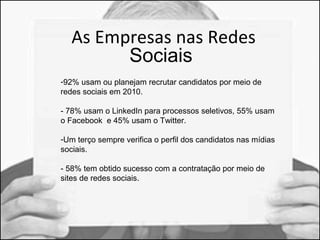 As Empresas nas Redes 
Sociais 
-92% usam ou planejam recrutar candidatos por meio de 
redes sociais em 2010. 
- 78% usam o LinkedIn para processos seletivos, 55% usam 
o Facebook e 45% usam o Twitter. 
-Um terço sempre verifica o perfil dos candidatos nas mídias 
sociais. 
- 58% tem obtido sucesso com a contratação por meio de 
sites de redes sociais. 
 