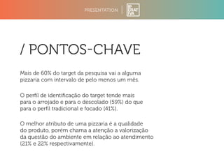 PRESENTATION 
/ PONTOSCHAVE 
Mais de 60% do target da pesquisa vai a alguma 
pizzaria com intervalo de pelo menos um mês. 
O perfil de identificação do target tende mais 
para o arrojado e para o descolado (59%) do que 
para o perfil tradicional e focado (41%). 
O melhor atributo de uma pizzaria é a qualidade 
do produto, porém chama a atenção a valorização 
da questão do ambiente em relação ao atendimento 
(21% e 22% respectivamente). 
 