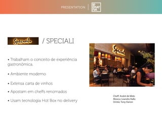 • Trabalham o conceito de experiência 
gastronômica. 
• Ambiente moderno 
PRESENTATION 
/ SPECIALI 
• Extensa carta de vinhos 
• Apostam em cheffs renomados 
• Usam tecnologia Hot Box no delivery 
Che: André de Melo 
Música: Leandro Rallo 
Drinks: Tony Harion 
 