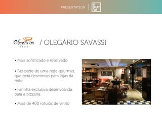 PRESENTATION 
/ OLEGÁRIO SAVASSI 
• Mais sofisticado e reservado 
• Faz parte de uma rede gourmet, 
que gera descontos para lojas da 
rede 
• Farinha exclusiva desenvolvida 
para a pizzaria. 
• Mais de 400 rótulos de vinho 
 