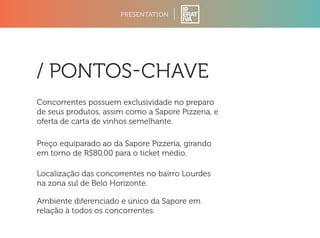 PRESENTATION 
/ PONTOSCHAVE 
Concorrentes possuem exclusividade no preparo 
de seus produtos, assim como a Sapore Pizzeria, e 
oferta de carta de vinhos semelhante. 
Preço equiparado ao da Sapore Pizzeria, girando 
em torno de R$80,00 para o ticket médio. 
Localização das concorrentes no bairro Lourdes 
na zona sul de Belo Horizonte. 
Ambiente diferenciado e único da Sapore em 
relação à todos os concorrentes. 
 