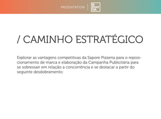 PRESENTATION 
/ CAMINHO ESTRATÉGICO 
Explorar as vantagens competitivas da Sapore Pizzeria para o reposi-cionamento 
de marca e elaboração da Campanha Publicitária para 
se sobressair em relação a concorrência e se destacar a partir do 
seguinte desdobramento: 
 
