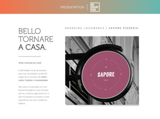 PRESENTATION 
B R A N D I N G L O G O M A R C A | S A P O R E P I Z Z E R I A 
BELLO 
TORNARE 
A CASA. 
“BOM CHEGAR EM CASA” 
A identidade visual da pizzaria 
teve sua concepção na identifi-cação 
dos conceitos de sofisti-cação, 
tradição e hospitalidade. 
Para tanto foi pensado em unir 
elementos gráficos que remetes-sem 
ao universo gastronômico e 
que trouxessem ao público a real 
experiência de viver a essência 
italiana. 
 
