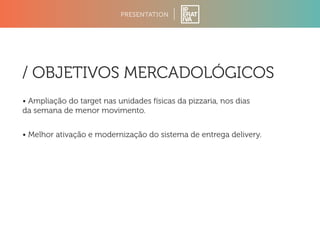 PRESENTATION 
/ OBJETIVOS MERCADOLÓGICOS 
• Ampliação do target nas unidades físicas da pizzaria, nos dias 
da semana de menor movimento. 
• Melhor ativação e modernização do sistema de entrega delivery. 
 