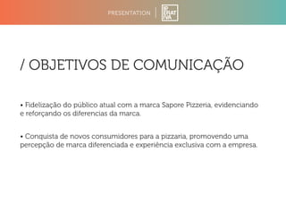 PRESENTATION 
/ OBJETIVOS DE COMUNICAÇÃO 
• Fidelização do público atual com a marca Sapore Pizzeria, evidenciando 
e reforçando os diferencias da marca. 
• Conquista de novos consumidores para a pizzaria, promovendo uma 
percepção de marca diferenciada e experiência exclusiva com a empresa. 
 