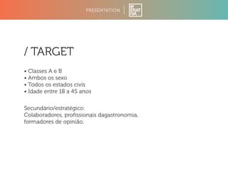 PRESENTATION 
/ TARGET 
• Classes A e B 
• Ambos os sexo 
• Todos os estados civis 
• Idade entre 18 a 45 anos 
Secundário/estratégico: 
Colaboradores, profissionais dagastronomia, 
formadores de opinião. 
 