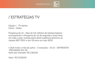 PRESENTATION 
/ ESTRATÉGIAS TV 
Opção 1 - TV aberta 
Canal - Globo 
Programa do Jô - Mais de 4,6 milhões de telespectadores 
acompanham o Programa do Jô de segunda a sexta-feira 
em todo o país. Grande parte desta audiência pertence às 
classes ABC (76%) e tem 18 anos ou mais (85%). 
• QUA (todo o mês de julho) - 2 inserções - 01:15 - ENTREVISTA 
PROGRAMA DO JÔ. 
Valor por inserção: R$ 2.302,00. 
Valor: R$ 23.020,00 
 