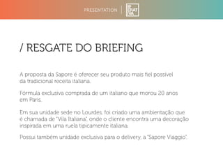 PRESENTATION 
/ RESGATE DO BRIEFING 
A proposta da Sapore é oferecer seu produto mais fiel possível 
da tradicional receita italiana. 
Fórmula exclusiva comprada de um italiano que morou 20 anos 
em Paris. 
Em sua unidade sede no Lourdes, foi criado uma ambientação que 
é chamada de “Vila Italiana”, onde o cliente encontra uma decoração 
inspirada em uma ruela tipicamente italiana. 
Possui também unidade exclusiva para o delivery, a “Sapore Viaggio”. 
 