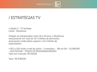 PRESENTATION 
/ ESTRATÉGIAS TV 
• Opção 2 - TV fechada 
Canal - Multishow 
Dirigido ao telespectador entre 18 a 34 anos, o Multishow 
está presente em mais de 15,7 milhões de domicílios, 
alcançando média diária superior a 4,2 milhões de 
espectadores. 
• SEG e QUI (todo o mês de julho) - 2 inserções - 18h às 01h - GLOBOSAT 
- MULTISHOW - TODOS OS PROGRAMAS/SESSÃO 
Valor por inserção: R$ 550,00 
Valor: R$ 9.900,00 
 