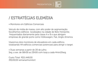 PRESENTATION 
/ ESTRATÉGIAS ELEMÍDIA 
• Monitores em Edifícios Comerciais 
Veículo de mídia de massa, com alto poder de segmentação. 
Escolhemos edifícios localizados na cidade de Belo Horizonte, 
frequentados diariamente pela classe A e B e que abrigam 
empresas de grande porte como Volkswagen, Fiat, Anglo America. 
Usaremos dois monitores de elevadores em cada edifício, 
totalizando 44 edifícios comerciais potenciais para atingir o target. 
• Duas semanas a partir de 20 de julho. 
Seg. a sex. de 06h30 as 23h00 com loop a cada 4min10seg, 
Custo Total: R$11.440,00 
(R$130,00 semana/monitor) 
 