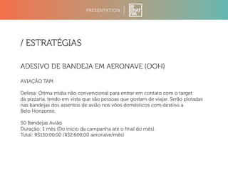 PRESENTATION 
/ ESTRATÉGIAS 
ADESIVO DE BANDEJA EM AERONAVE (OOH) 
AVIAÇÃO TAM 
Defesa: Ótima mídia não convencional para entrar em contato com o target 
da pizzaria, tendo em vista que são pessoas que gostam de viajar. Serão plotadas 
nas bandejas dos assentos de avião nos võos domésticos com destino a 
Belo Horizonte. 
50 Bandejas Avião 
Duração: 1 mês (Do início da campanha até o final do mês). 
Total: R$130.00,00 (R$2.600,00 aeronave/mês) 
 