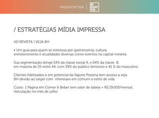 PRESENTATION 
/ ESTRATÉGIAS MÍDIA IMPRESSA 
AD REVISTA | VEJA BH 
• Um guia para quem se interessa por gastronomia, cultura, 
entretenimento e atualidades diversas como eventos na capital mineira. 
Sua segmentação atinge 24% da classe social A, e 64% da classe B, 
em maioria de 25 entre 44, com 59% do público feminino e 41 % do masculino. 
Clientes fidelizados e em potencial da Sapore Pizzeria tem acesso a veja 
BH devido ao target com interesses em comum e estilo de vida. 
Custo: 1 Página em Comer  Beber tem valor de tabela = R$ 29.000/mensal. 
Veiculação no mês de julho. 
 