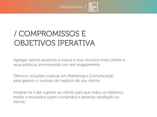 PRESENTATION 
/ COMPROMISSOS E 
OBJETIVOS IPERATIVA 
Agregar valores positivos a marca e criar vínculos entre cliente e 
seus públicos, promovendo um real engajamento. 
Oferecer soluções criativas em Marketing e Comunicação 
para garantir o sucesso do negócio de seu cliente. 
Integrar-se e dar suporte ao cliente para que todos os objetivos, 
metas e resultados sejam cumpridos e gerando satisfação ao 
cliente. 
 