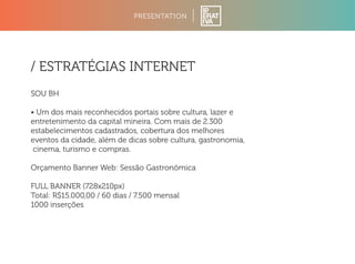 PRESENTATION 
/ ESTRATÉGIAS INTERNET 
SOU BH 
• Um dos mais reconhecidos portais sobre cultura, lazer e 
entretenimento da capital mineira. Com mais de 2.300 
estabelecimentos cadastrados, cobertura dos melhores 
eventos da cidade, além de dicas sobre cultura, gastronomia, 
cinema, turismo e compras. 
Orçamento Banner Web: Sessão Gastronômica 
FULL BANNER (728x210px) 
Total: R$15.000,00 / 60 dias / 7.500 mensal 
1000 inserções 
 