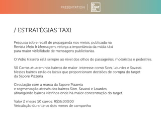 PRESENTATION 
/ ESTRATÉGIAS TAXI 
Pesquisa sobre recall de propaganda nos meios, publicada na 
Revista Meio  Mensagem, reforça a importância da mídia táxi 
para maior visibilidade de mensagens publicitarias. 
O Vidro traseiro está sempre ao nível dos olhos do passageiros, motoristas e pedestres. 
50 Carros atuaram nos bairros de maior interesse como Sion, Lourdes e Savassi. 
Nesses bairros estão os locais que proporcionam decisões de compra do target 
da Sapore Pizzeria 
Circulação com a marca da Sapore Pizzeria 
e segmentação através dos bairros Sion, Savassi e Lourdes, 
abrangendo bairros vizinhos onde há maior concentração do target. 
Valor 2 meses 50 carros: R$56.000,00 
Veiculação durante os dois meses de campanha 
 