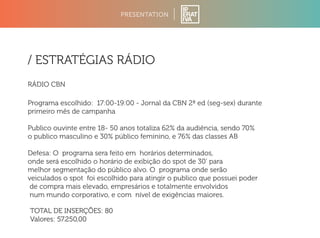 PRESENTATION 
/ ESTRATÉGIAS RÁDIO 
RÁDIO CBN 
Programa escolhido: 17:00-19:00 - Jornal da CBN 2ª ed (seg-sex) durante 
primeiro mês de campanha 
Publico ouvinte entre 18- 50 anos totaliza 62% da audiência, sendo 70% 
o publico masculino e 30% público feminino, e 76% das classes AB 
Defesa: O programa sera feito em horários determinados, 
onde será escolhido o horário de exibição do spot de 30’ para 
melhor segmentação do público alvo. O programa onde serão 
veiculados o spot foi escolhido para atingir o publico que possuei poder 
de compra mais elevado, empresários e totalmente envolvidos 
num mundo corporativo, e com nível de exigências maiores. 
TOTAL DE INSERÇÕES: 80 
Valores: 57.250,00 
 