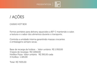 PRESENTATION 
/ AÇÕES 
CAIXAS HOT BOX 
Fornos portáteis para delivery aquecidos a 80° C mantendo o calor, 
a textura e o sabor dos alimentos durante o transporte; 
Controla a umidade interna garantindo massas crocantes 
e embalagens sempre secas; 
Base de recarga da hotbox - Valor unitário: R$ 1.950,00 
3 bases de recargas: R$ 5.850,00 
HotBox Pizza- Valor unitário R$ 395,00 cada 
3 HotBox: 1.185,00 
Total: R$ 7.035,00 
 